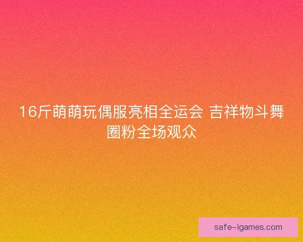 16斤萌萌玩偶服亮相全运会 吉祥物斗舞圈粉全场观众 16斤萌萌玩偶服亮相全运会 吉祥物斗舞圈粉全场观众
