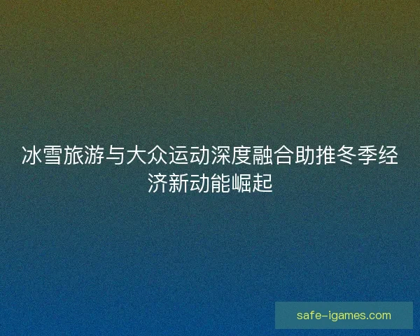 冰雪旅游与大众运动深度融合助推冬季经济新动能崛起 冰雪旅游与大众运动深度融合助推冬季经济新动能崛起
