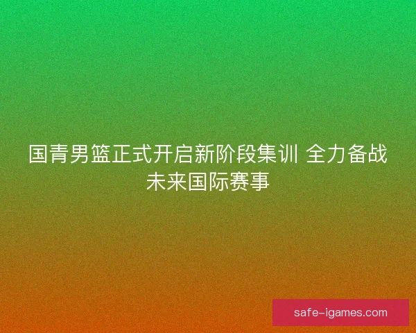 国青男篮正式开启新阶段集训 全力备战未来国际赛事 国青男篮正式开启新阶段集训 全力备战未来国际赛事