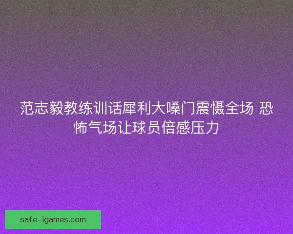 范志毅教练训话犀利大嗓门震慑全场 恐怖气场让球员倍感压力