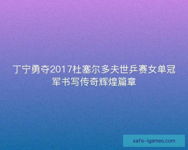 丁宁勇夺2017杜塞尔多夫世乒赛女单冠军书写传奇辉煌篇章