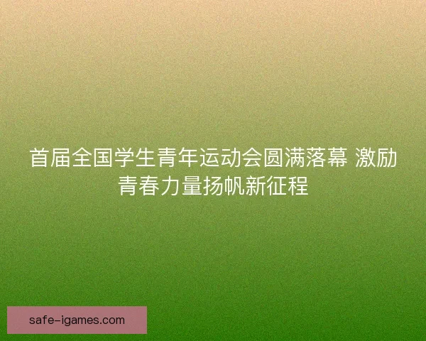 首届全国学生青年运动会圆满落幕 激励青春力量扬帆新征程 首届全国学生青年运动会圆满落幕 激励青春力量扬帆新征程