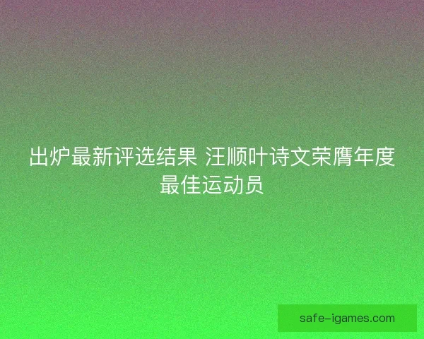 出炉最新评选结果 汪顺叶诗文荣膺年度最佳运动员