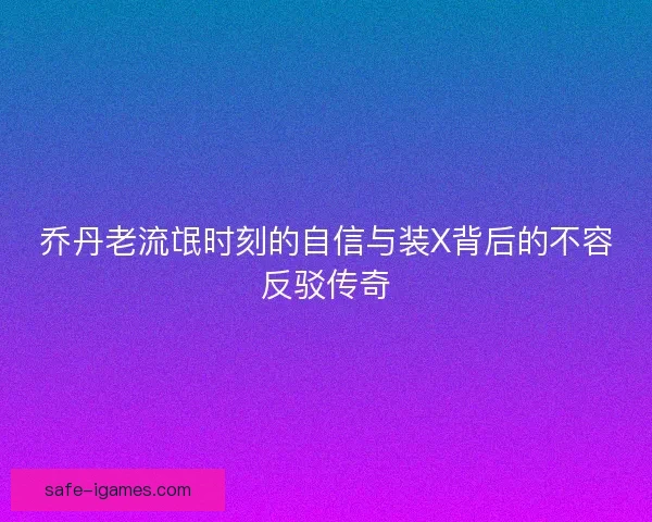 乔丹老流氓时刻的自信与装X背后的不容反驳传奇 乔丹老流氓时刻的自信与装X背后的不容反驳传奇